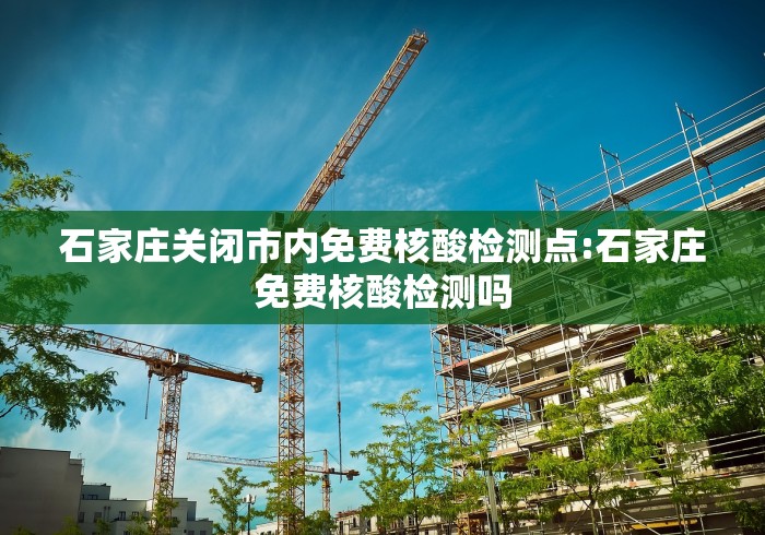 石家庄关闭市内免费核酸检测点:石家庄免费核酸检测吗