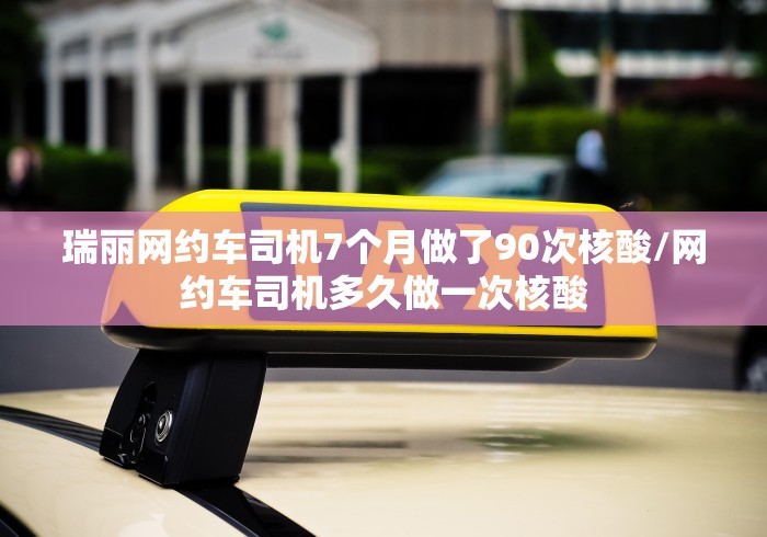 瑞丽网约车司机7个月做了90次核酸/网约车司机多久做一次核酸