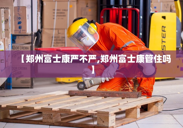 【郑州富士康严不严,郑州富士康管住吗】