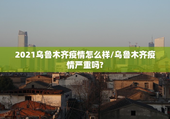2021乌鲁木齐疫情怎么样/乌鲁木齐疫情严重吗?