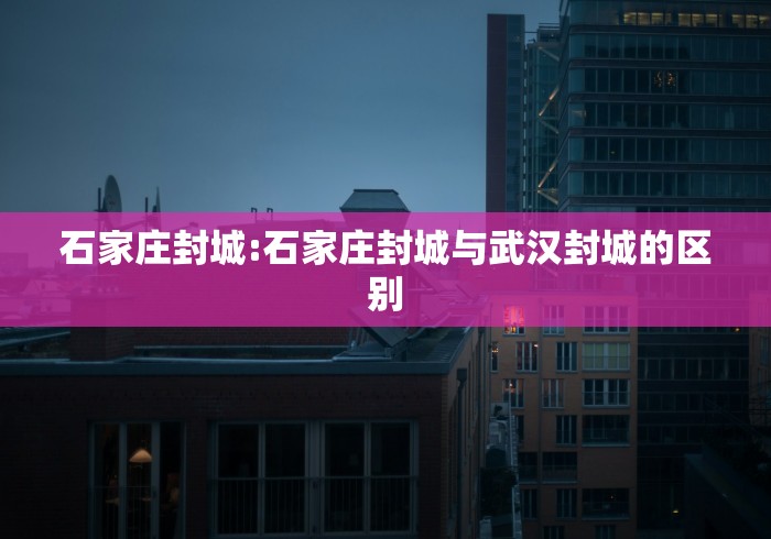 石家庄封城:石家庄封城与武汉封城的区别 石家庄封城:石家庄封城与武汉封城的区别