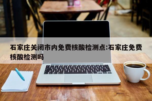 石家庄关闭市内免费核酸检测点:石家庄免费核酸检测吗