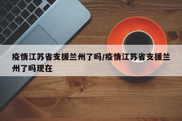 疫情江苏省支援兰州了吗/疫情江苏省支援兰州了吗现在