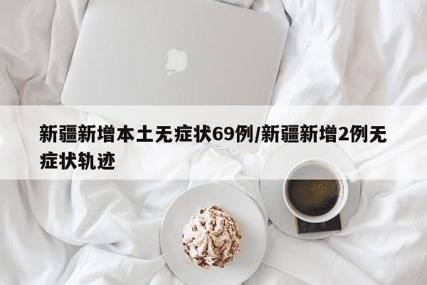 新疆新增本土无症状69例/新疆新增2例无症状轨迹