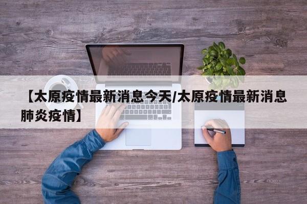 【太原疫情最新消息今天/太原疫情最新消息肺炎疫情】