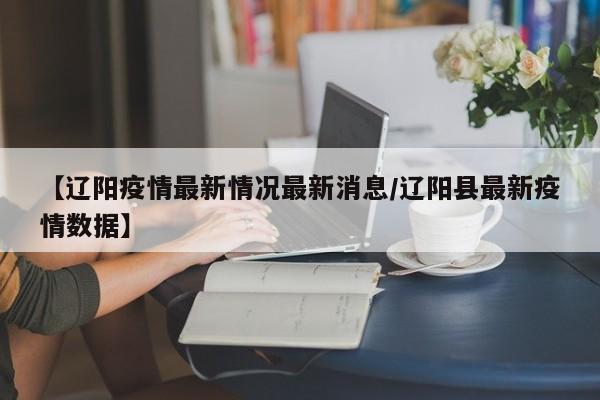 【辽阳疫情最新情况最新消息/辽阳县最新疫情数据】