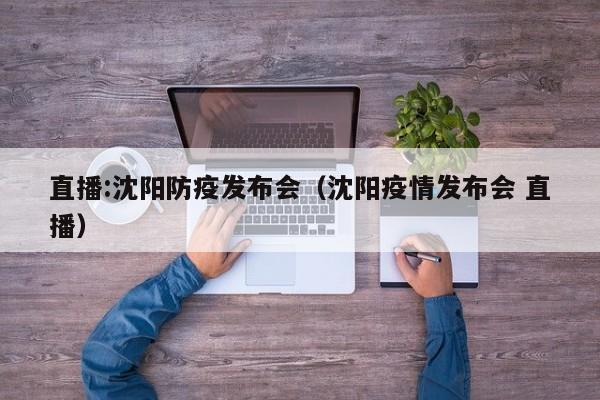 直播:沈阳防疫发布会（沈阳疫情发布会 直播）