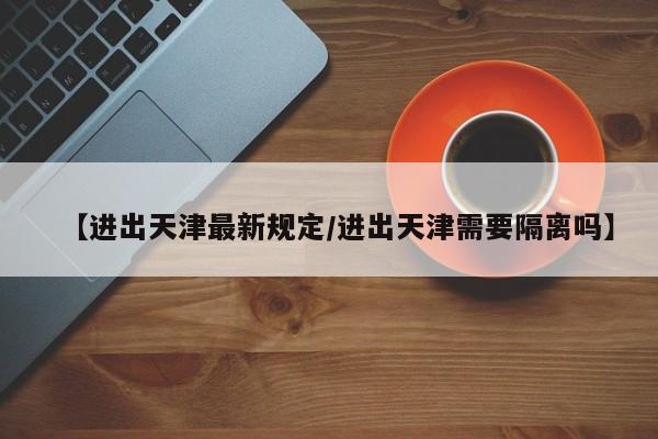 【进出天津最新规定/进出天津需要隔离吗】