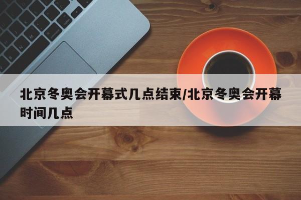 北京冬奥会开幕式几点结束/北京冬奥会开幕时间几点