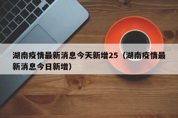 湖南疫情最新消息今天新增25(湖南疫情最新消息今日新增)