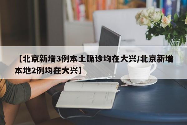 【北京新增3例本土确诊均在大兴/北京新增本地2例均在大兴】