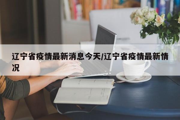 辽宁省疫情最新消息今天/辽宁省疫情最新情况
