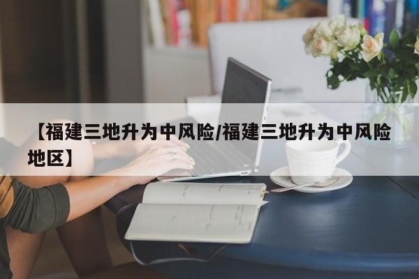 【福建三地升为中风险/福建三地升为中风险地区】